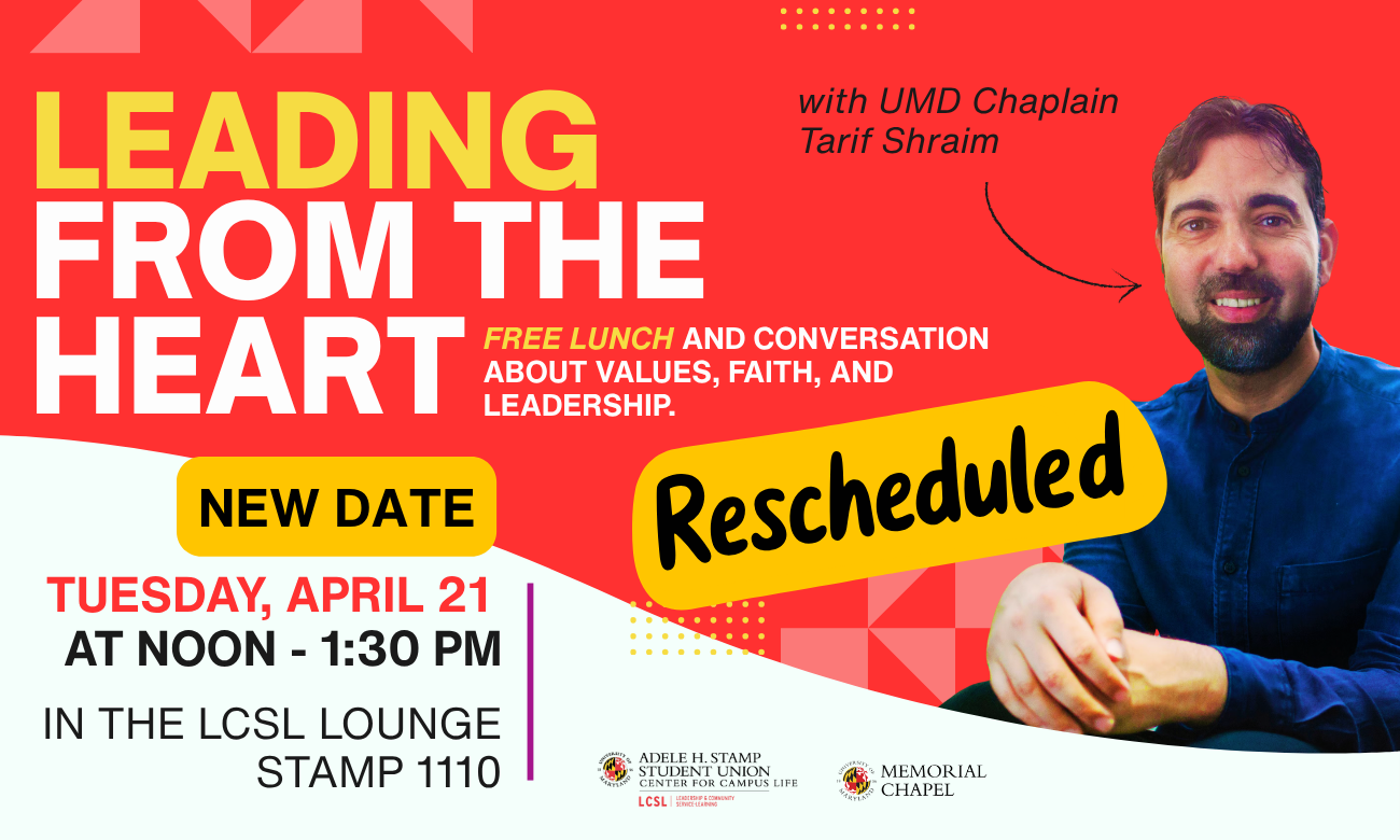 "Leading from the Heart" with Tarif Shraim, UMD Muslim Chaplain. Free lunch and conversation about values, faith, and leadership. Co-hosted with Leadersing & Community Service Learning  Tuesday, April 21, Noon - 1:30 p.m. LCSL Lounge, Stamp 1110 RSVP: https://go.umd.edu/LL2026 