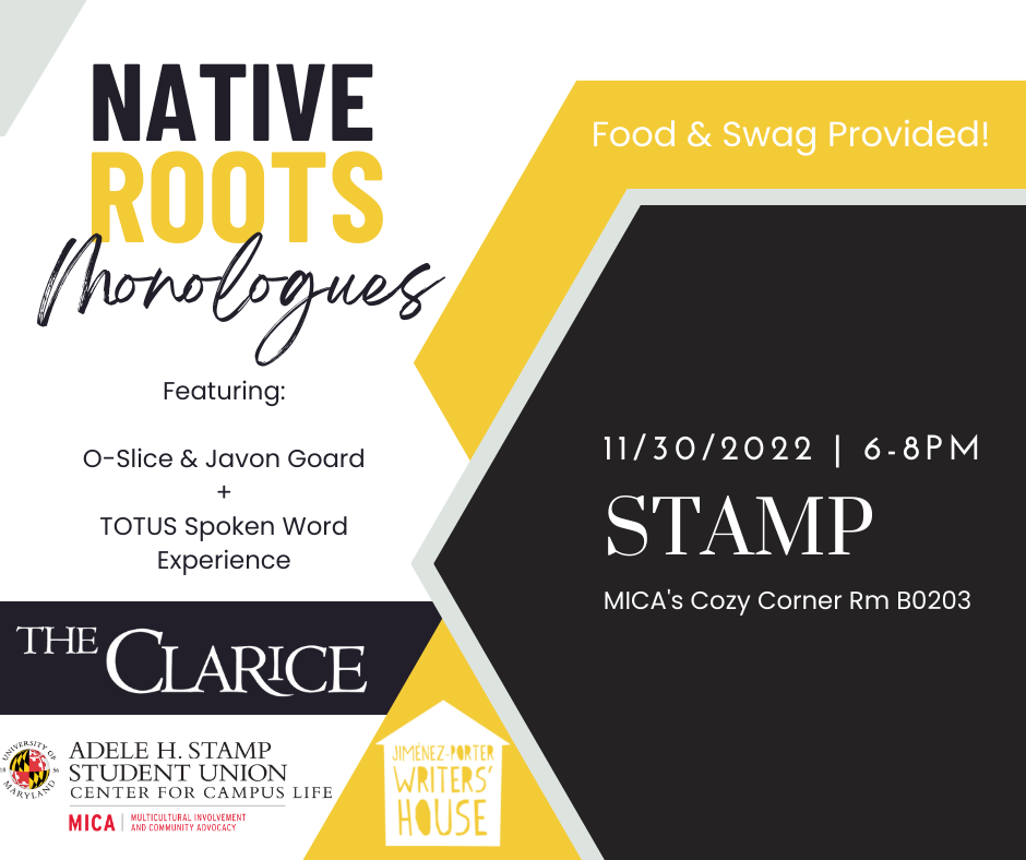 Native Roots Monologues Featuring Javon Goard + TOTUS Spoken Word Experience 11/30/2022 6-8PM Stamp MICA's Cozy Corner RM B0203 Food & Swag Provided! Sponsored by The Clarice, MICA Multicultural Involvement & Community Advocacy - Adele H. Stamp Student Union Center for Campus Life, and Jiménez-Porter Writers’ House
