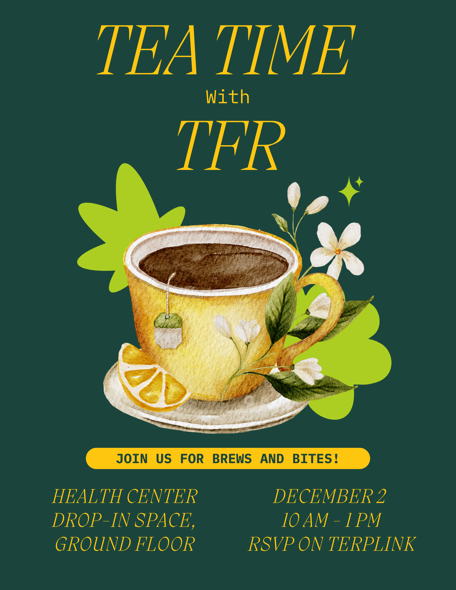 Tea Time with TFR in yellow text with green background and decorative tea cup image. Join us for brews and bites (in yellow background with green text. All in yellow text - "health center drop-in space, ground floor. December 2nd, 10am-1pm, rsvp on terplink.
