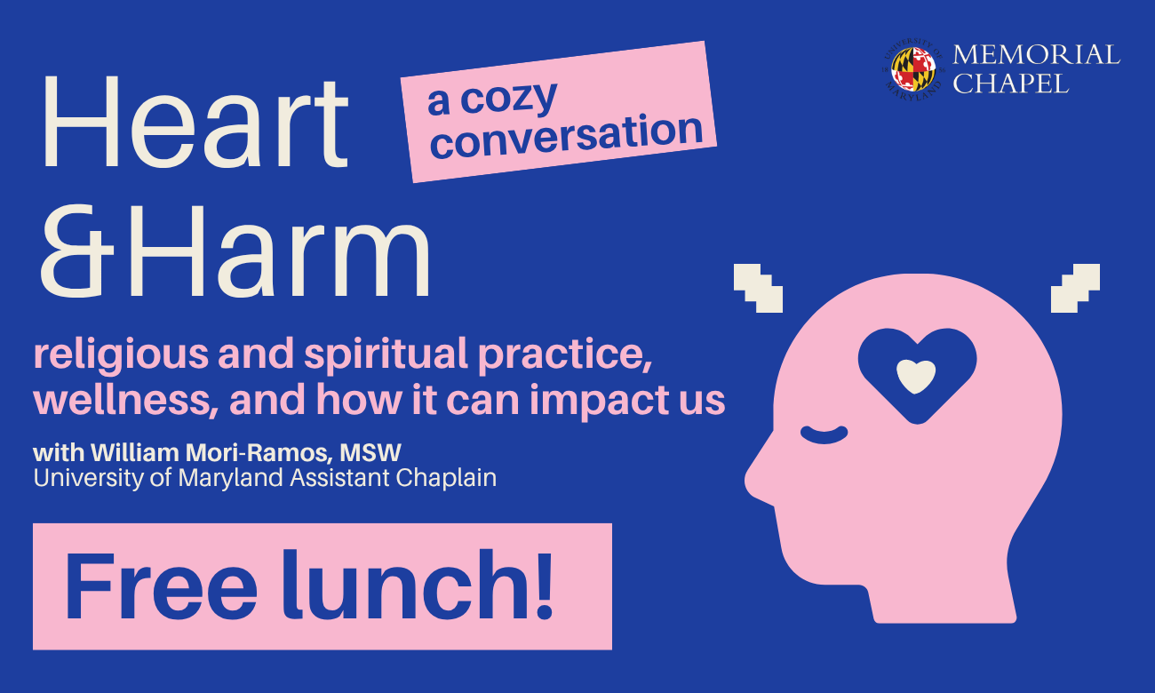 "Heart & Harm": religious and spiritual practice, wellness, and how it can impact us. with William Mori-Ramos, MSW, University of Maryland Assistant Chaplain.   Wednesday, April 29, Noon - 1:30 p.m. Memorial Chapel Lounge RSVP: https://go.umd.edu/cozyconvos