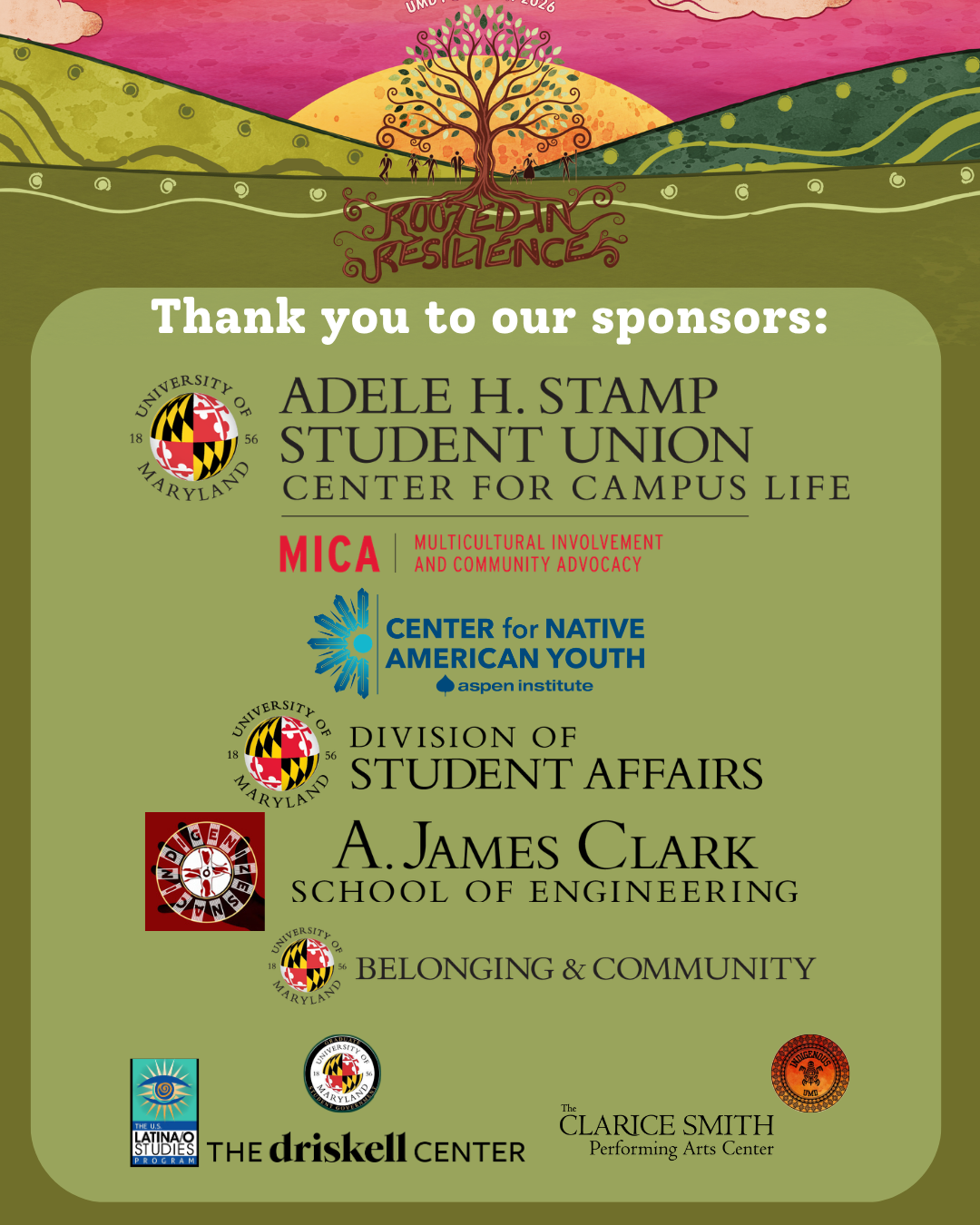 Thank you to our sponsors - UMD’s Adele H. Stamp - MICA office UMD’s Division of Student Affairs Center For Native American Youth - Democracy is Indigenous Grant UMD’s A. James Clark School of Engineering  IndigenizeSNAC at UMD Community and Belonging at UMD The Driskell Center at UMD The Clarice at UMD Indigenous at UMD U.S. Latina/o Studies Program AT UMD