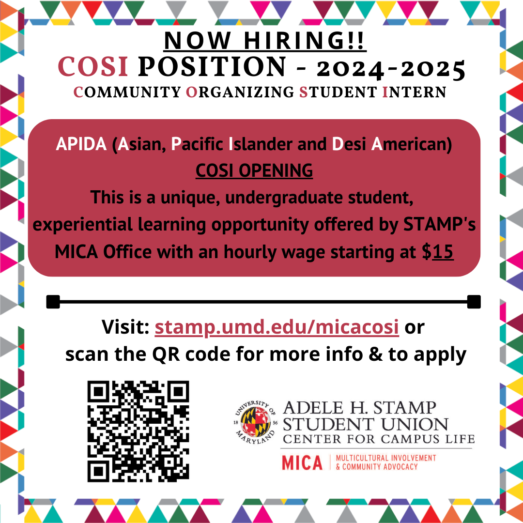 A white square with colored triangle border. Black, white and red text reads, Now Hiring COSI Position 2024-2025. Community Organizing Student Intern. Asian, Pacific Islander and Desi American COSI opening. This is a unique, undergraduate student, experiential learning opportunity offered by STAMP's MICA Office with an hourly wage starting at $1. Visit this page or scan the QR code for more information and to apply.