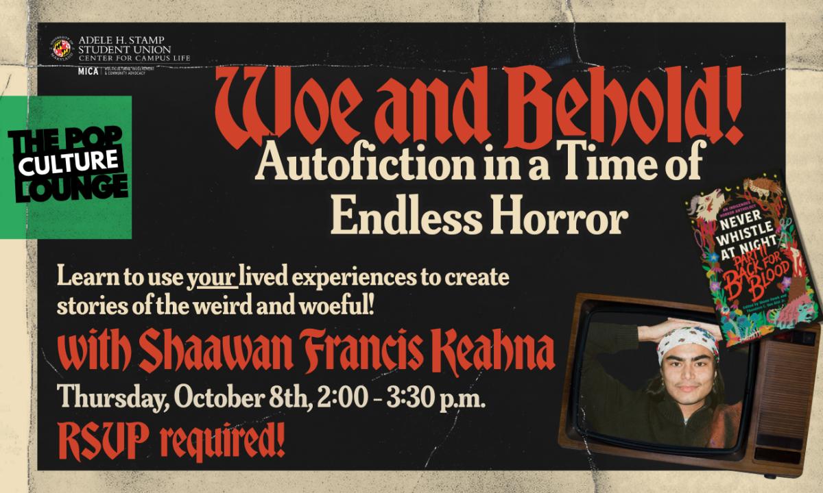  A flyer for "Woe and Behold: Autofiction in a Time of Endless Horror (with Shaawan Francis Keahna, Contributer to “Never Whistle at Night Part II: Back for Blood”)". Stylized as a wrinkled old horror movie poster in black, white, and red. There is a photo of Shaawan Francis Keahana in a old TV set wearing a bandana with his hands behind his head. Features the logo for the Unity Center Pop Culture Lounge. Event details are Thursday, October 8th, 2:00-3:30 p.m. at The Unity Center's Wave at UMD. 