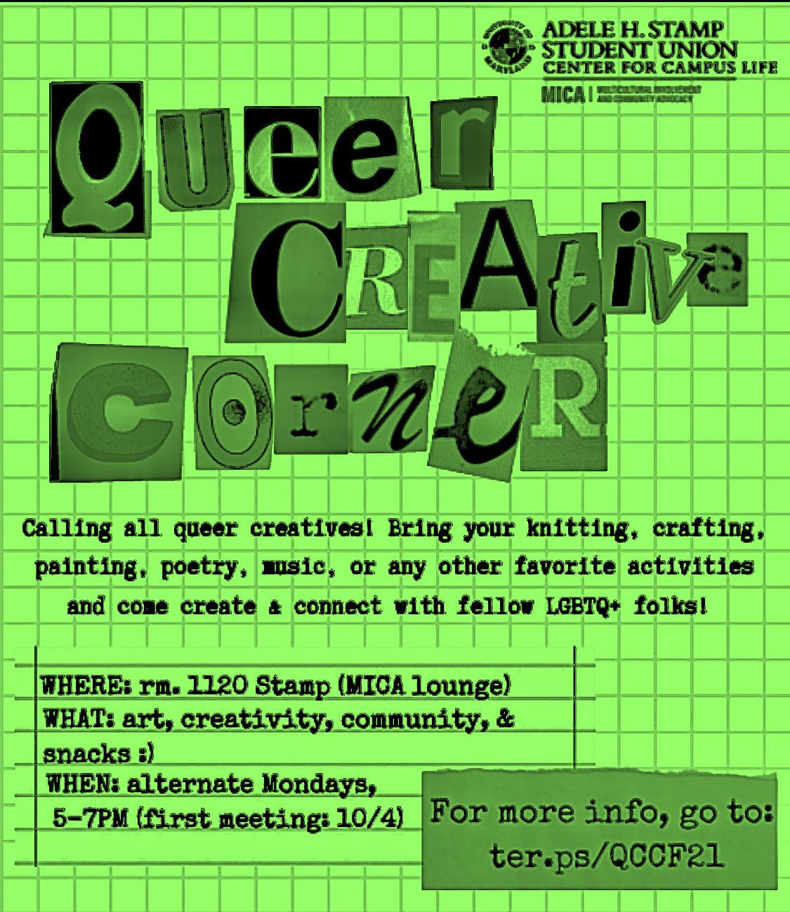 Queer Creative Corner. Calling all queer creatives! Bring your knitting, crafting, painting, poetry, music, or any other favorite activities and come create & connect with fellow LGBTQ+ folks! WHERE: rm 1120 Stamp (MICA lounge). WHAT: art, creativity, community & snacks :) WHEN: alternate Mondays, 5-7pm (10/4, 10/18, 11/1, 11/15, 11/29, 12/13 )  