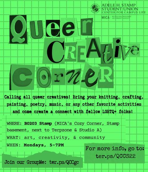Queer Creative Corner. Calling all queer creatives! Bring your knitting, crafting, painting, poetry, music, or any other favorite activities and come create & connect with fellow LGBTQ+ folks! WHERE: rm 1120 Stamp (MICA lounge). WHAT: art, creativity, community & snacks :) WHEN: alternate Mondays, 5-7pm (10/4, 10/18, 11/1, 11/15, 11/29, 12/13 )  