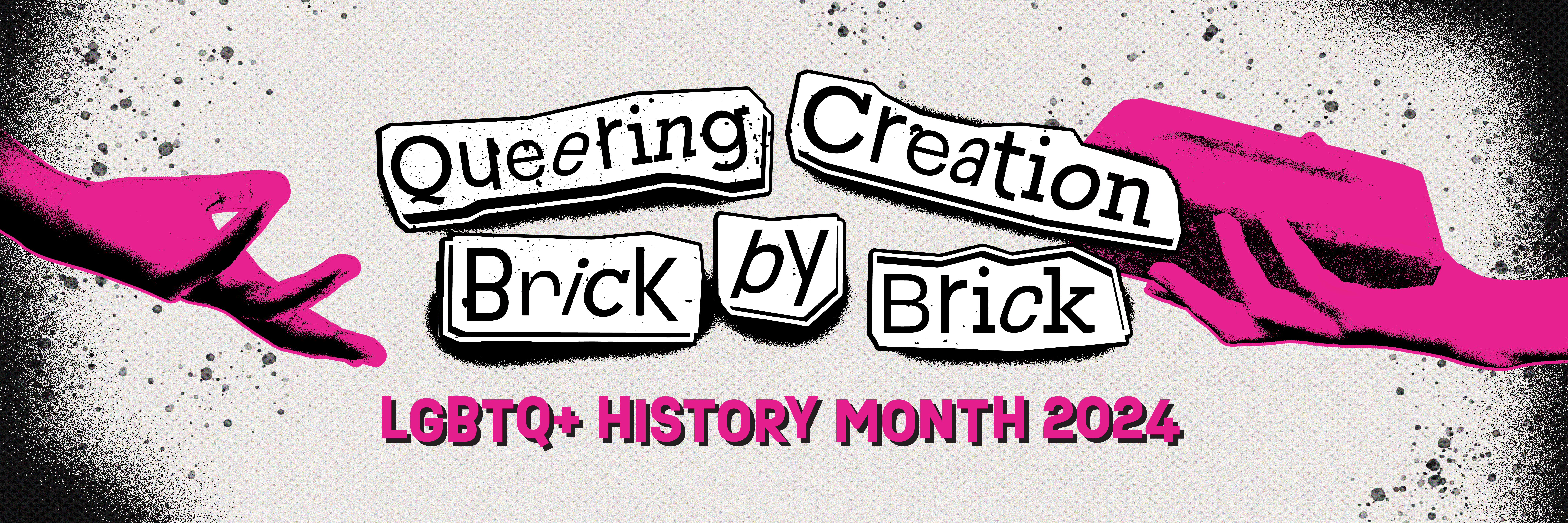 An emptpy pink hand is outstretched from the left side of the image while a hand offering a brick reaches out from the right side. The text Queering Creation Brick By Brick LGBTQ+ History Month 2024 is written in the center against a cream background dotted with faded gray splatter patterns. 