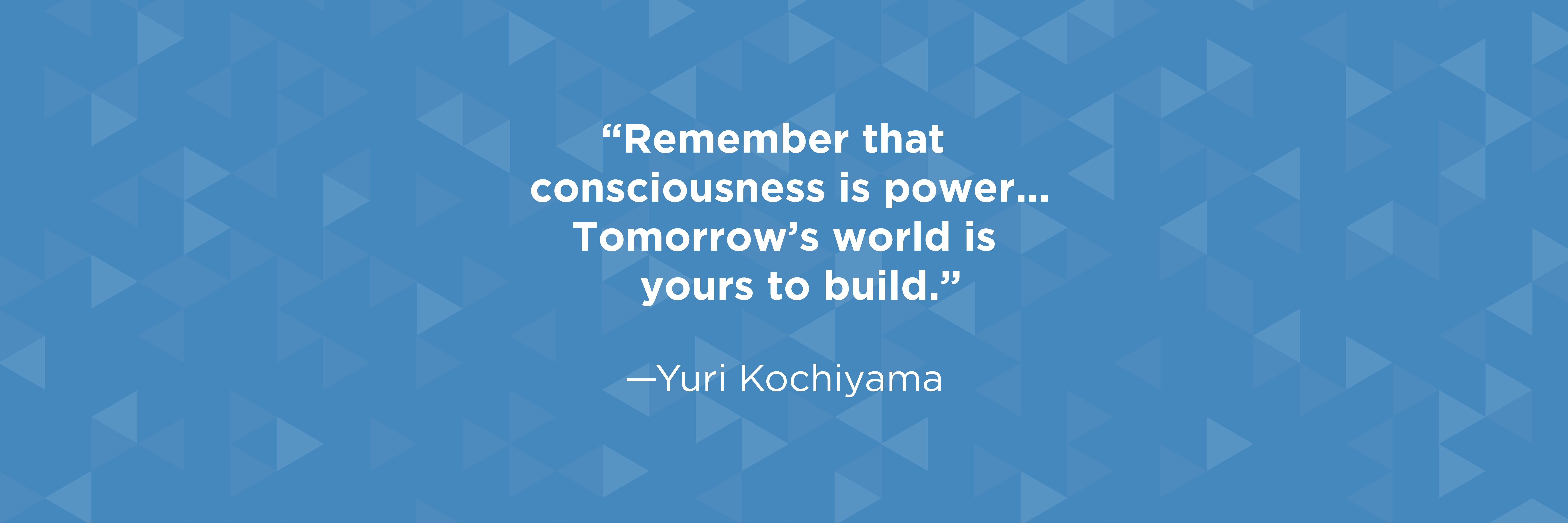 "Remember that consciousness is power... Tomorrow's world is yours to build." quote by Yuri Kochiyama