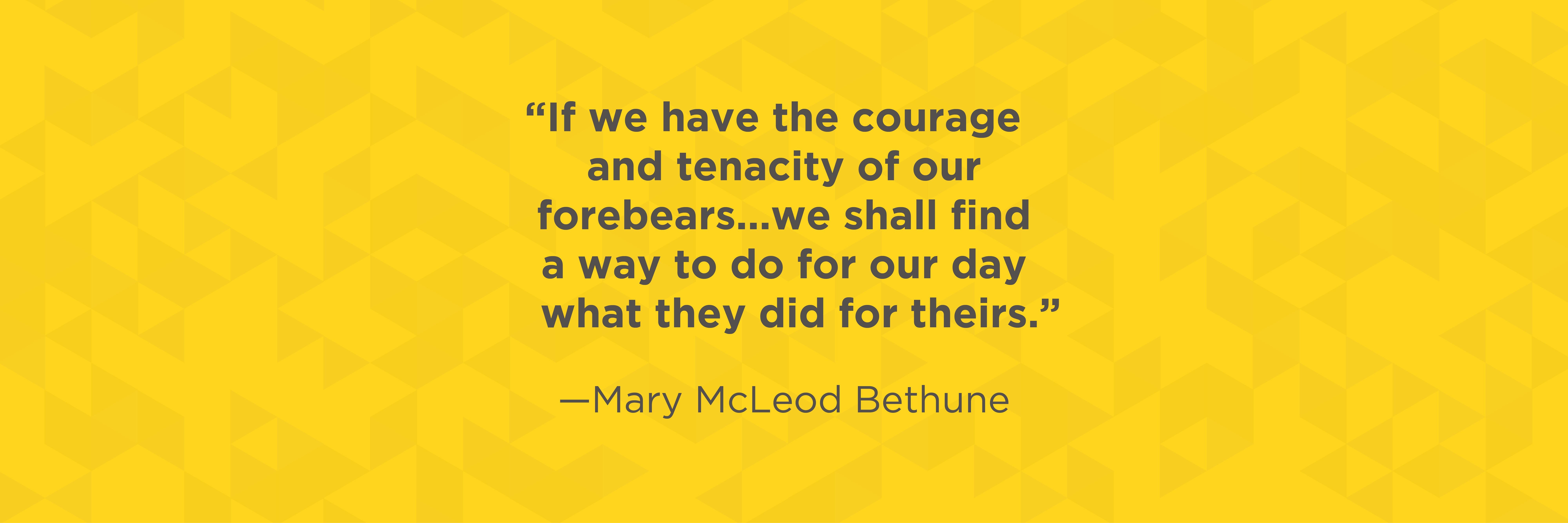 "If we have the courage and tenacity of our forebears... we shall find a way to do for our day what they did for theirs. " quote by Mary McLeod Bethune